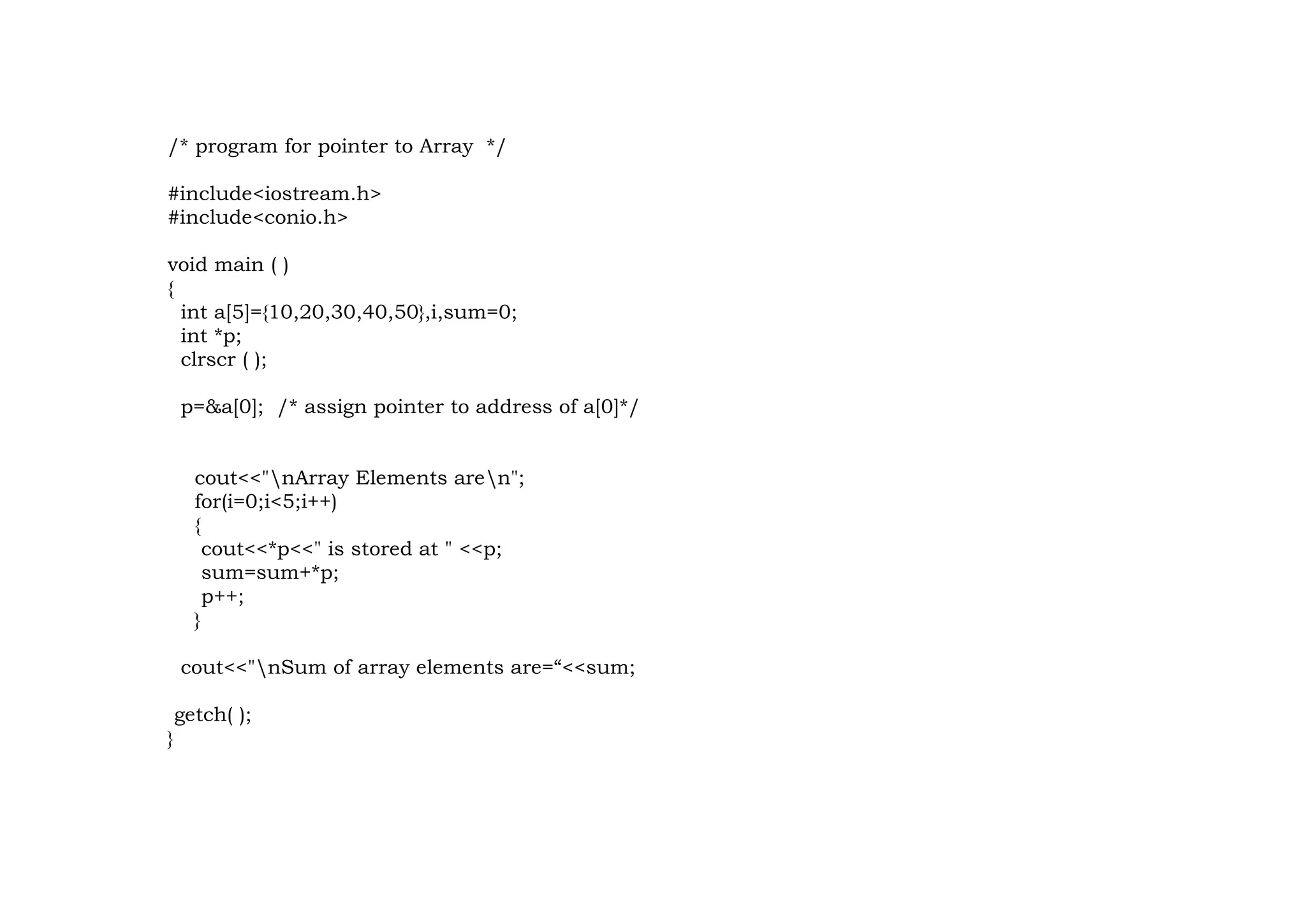 /* program for pointer to Array */
#include<iostream.h>
#include<conio.h>
void main ( )
{
int a[5]={10,20,30,40,50},i,sum=0;
int *p;
clrscr ( );
p=&a[0]; /* assign pointer to address of a[0]*/
cout<<"nArray Elements aren";
for(i=0;i<5;i++)
{
cout<<*p<<" is stored at " <<p;
sum=sum+*p;
p++;
}
cout<<"nSum of array elements are=“<<sum;
getch( );
}
 