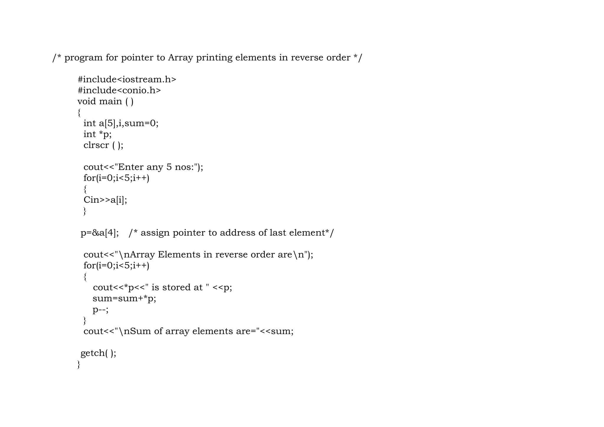 /* program for pointer to Array printing elements in reverse order */
#include<iostream.h>
#include<conio.h>
void main ( )
{
int a[5],i,sum=0;
int *p;
clrscr ( );
cout<<"Enter any 5 nos:");
for(i=0;i<5;i++)
{
Cin>>a[i];
}
p=&a[4]; /* assign pointer to address of last element*/
cout<<"nArray Elements in reverse order aren");
for(i=0;i<5;i++)
{
cout<<*p<<" is stored at " <<p;
sum=sum+*p;
p--;
}
cout<<"nSum of array elements are="<<sum;
getch( );
}
 