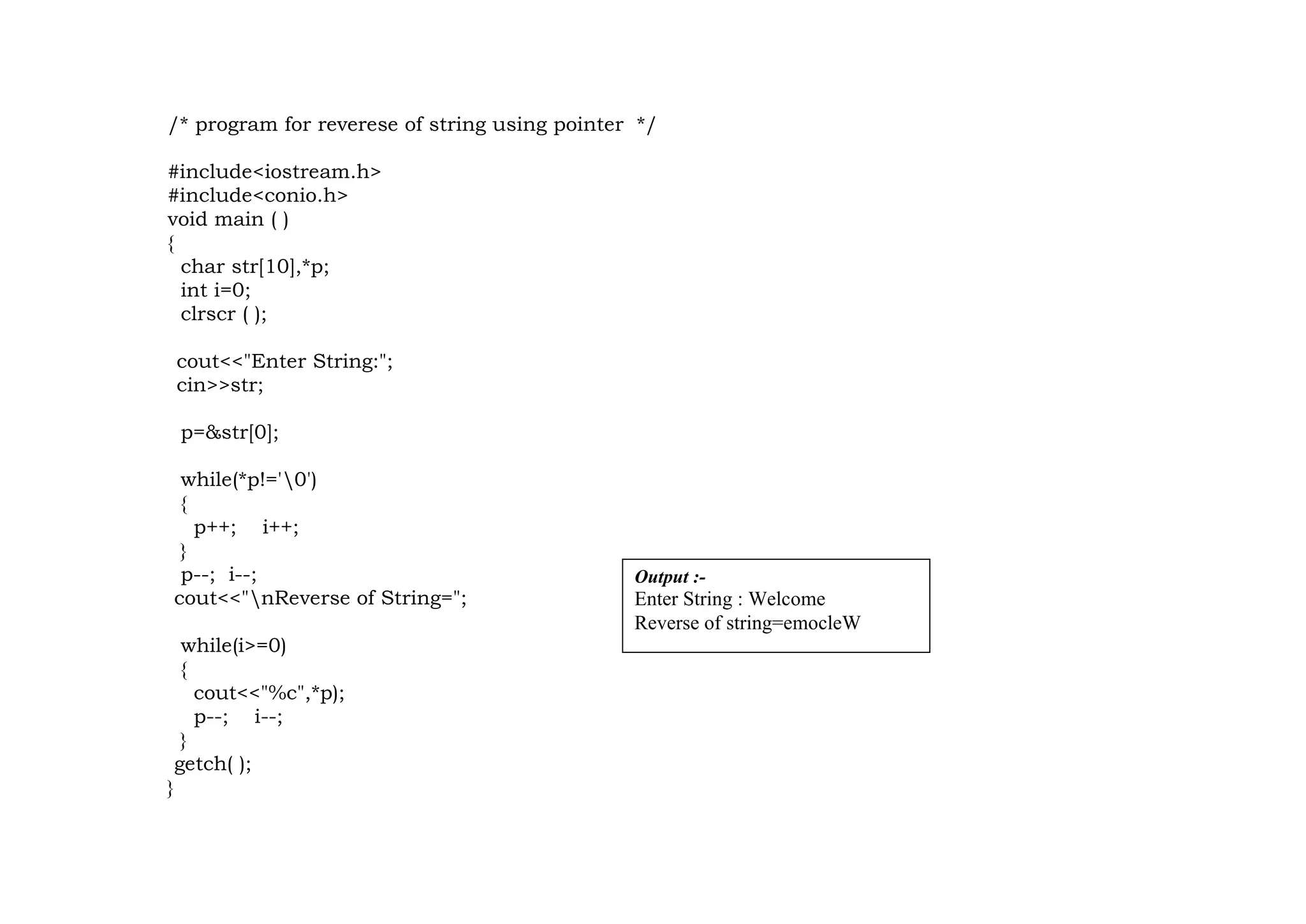 /* program for reverese of string using pointer */
#include<iostream.h>
#include<conio.h>
void main ( )
{
char str[10],*p;
int i=0;
clrscr ( );
cout<<"Enter String:";
cin>>str;
p=&str[0];
while(*p!='0')
{
p++; i++;
}
p--; i--;
cout<<"nReverse of String=";
while(i>=0)
{
cout<<"%c",*p);
p--; i--;
}
getch( );
}
Output :-
Enter String : Welcome
Reverse of string=emocleW
 