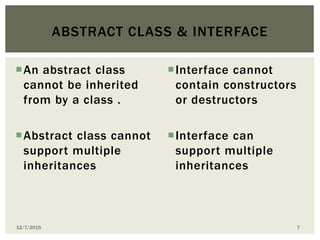 An abstract class
cannot be inherited
from by a class .
Abstract class cannot
support multiple
inheritances
Interface cannot
contain constructors
or destructors
Interface can
support multiple
inheritances
ABSTRACT CLASS & INTERFACE
12/7/2015 7
 