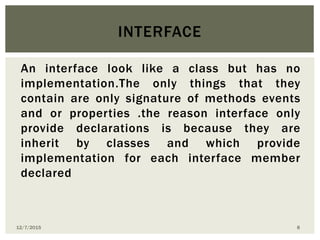 An interface look like a class but has no
implementation.The only things that they
contain are only signature of methods events
and or properties .the reason interface only
provide declarations is because they are
inherit by classes and which provide
implementation for each interface member
declared
INTERFACE
12/7/2015 8
 