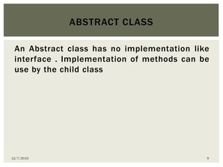 An Abstract class has no implementation like
interface . Implementation of methods can be
use by the child class
ABSTRACT CLASS
12/7/2015 9
 