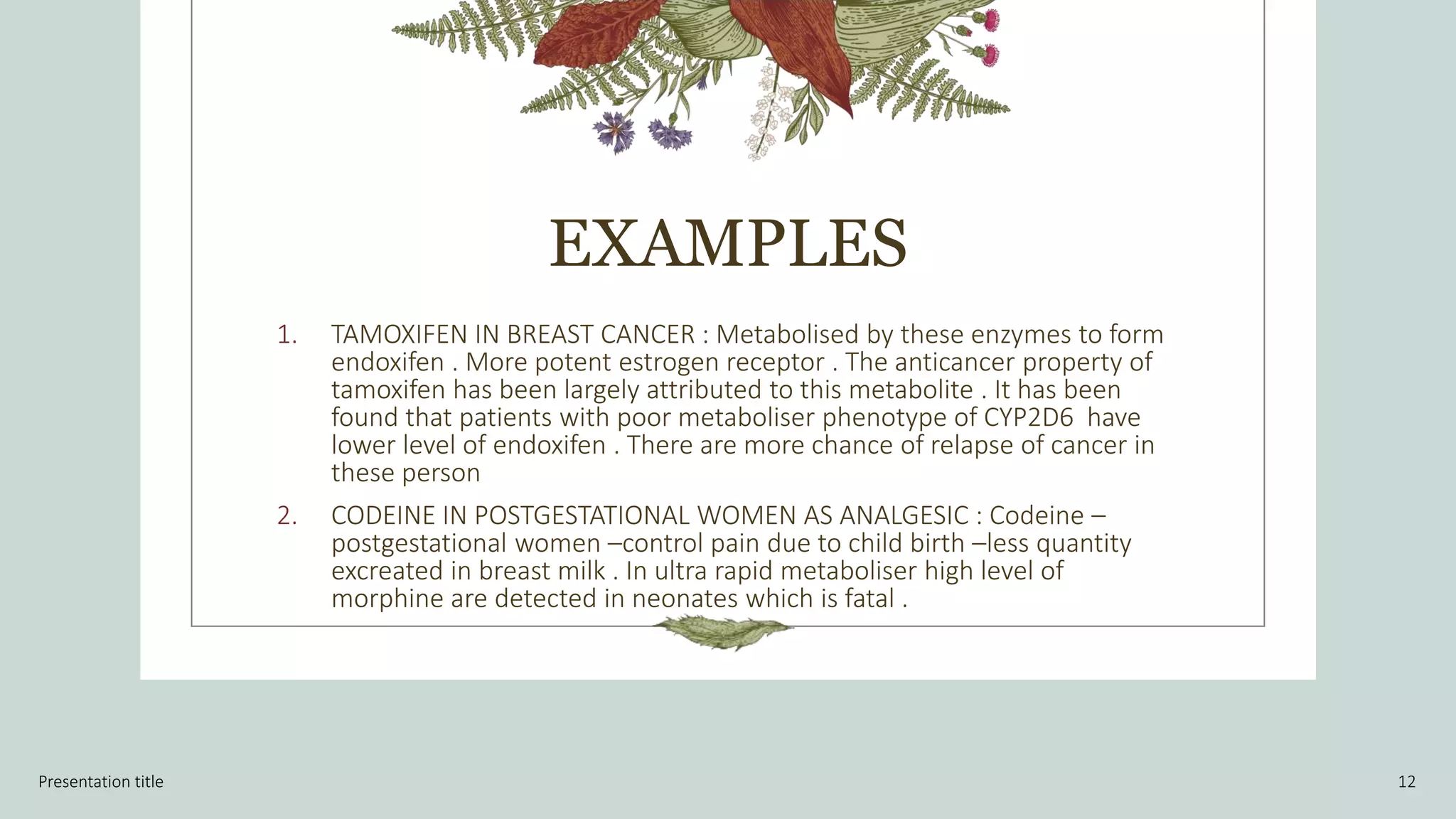 EXAMPLES
1. TAMOXIFEN IN BREAST CANCER : Metabolised by these enzymes to form
endoxifen . More potent estrogen receptor . The anticancer property of
tamoxifen has been largely attributed to this metabolite . It has been
found that patients with poor metaboliser phenotype of CYP2D6 have
lower level of endoxifen . There are more chance of relapse of cancer in
these person
2. CODEINE IN POSTGESTATIONAL WOMEN AS ANALGESIC : Codeine –
postgestational women –control pain due to child birth –less quantity
excreated in breast milk . In ultra rapid metaboliser high level of
morphine are detected in neonates which is fatal .
Presentation title 12
 