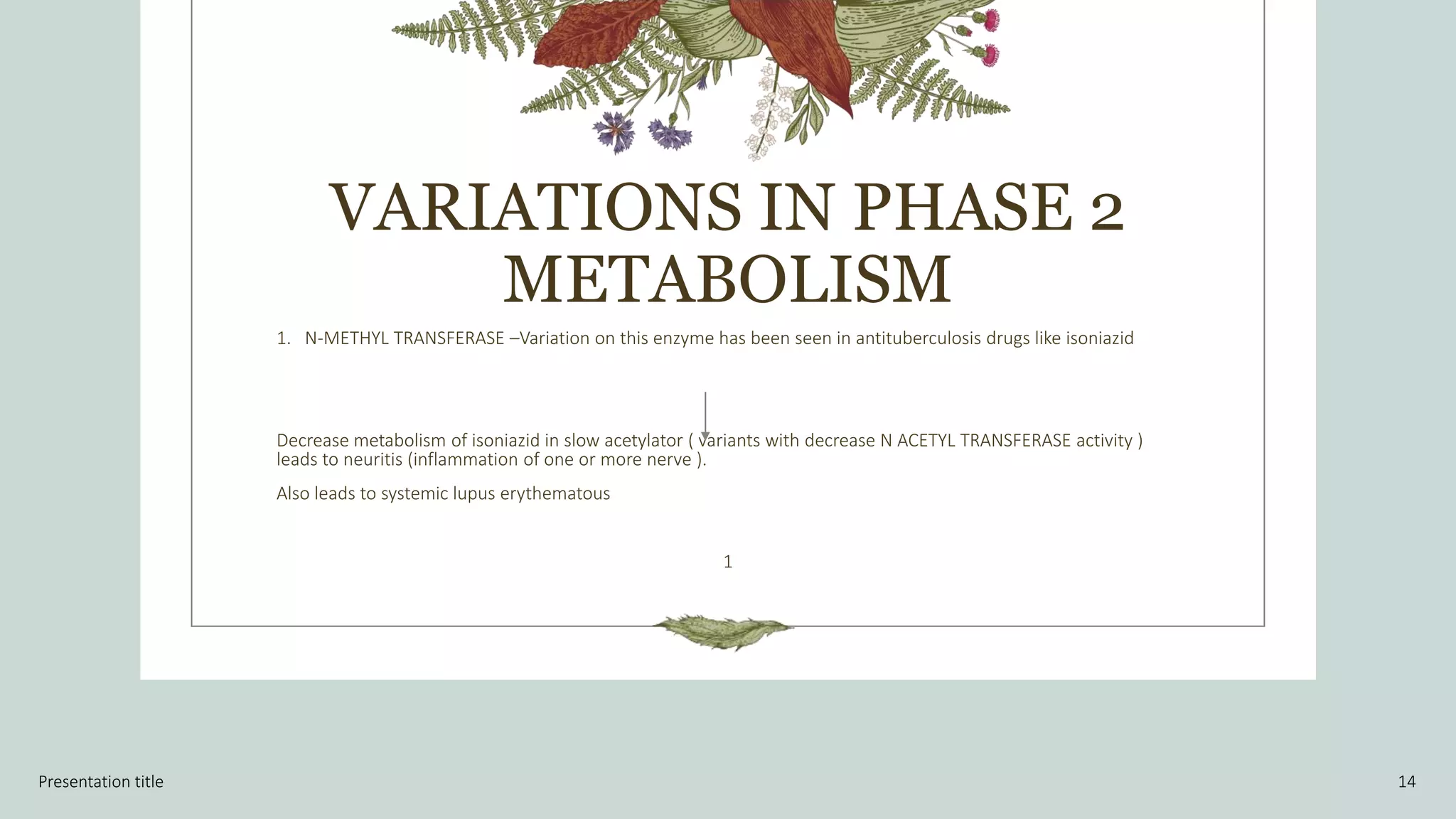 VARIATIONS IN PHASE 2
METABOLISM
1. N-METHYL TRANSFERASE –Variation on this enzyme has been seen in antituberculosis drugs like isoniazid
Decrease metabolism of isoniazid in slow acetylator ( variants with decrease N ACETYL TRANSFERASE activity )
leads to neuritis (inflammation of one or more nerve ).
Also leads to systemic lupus erythematous
1
Presentation title 14
 