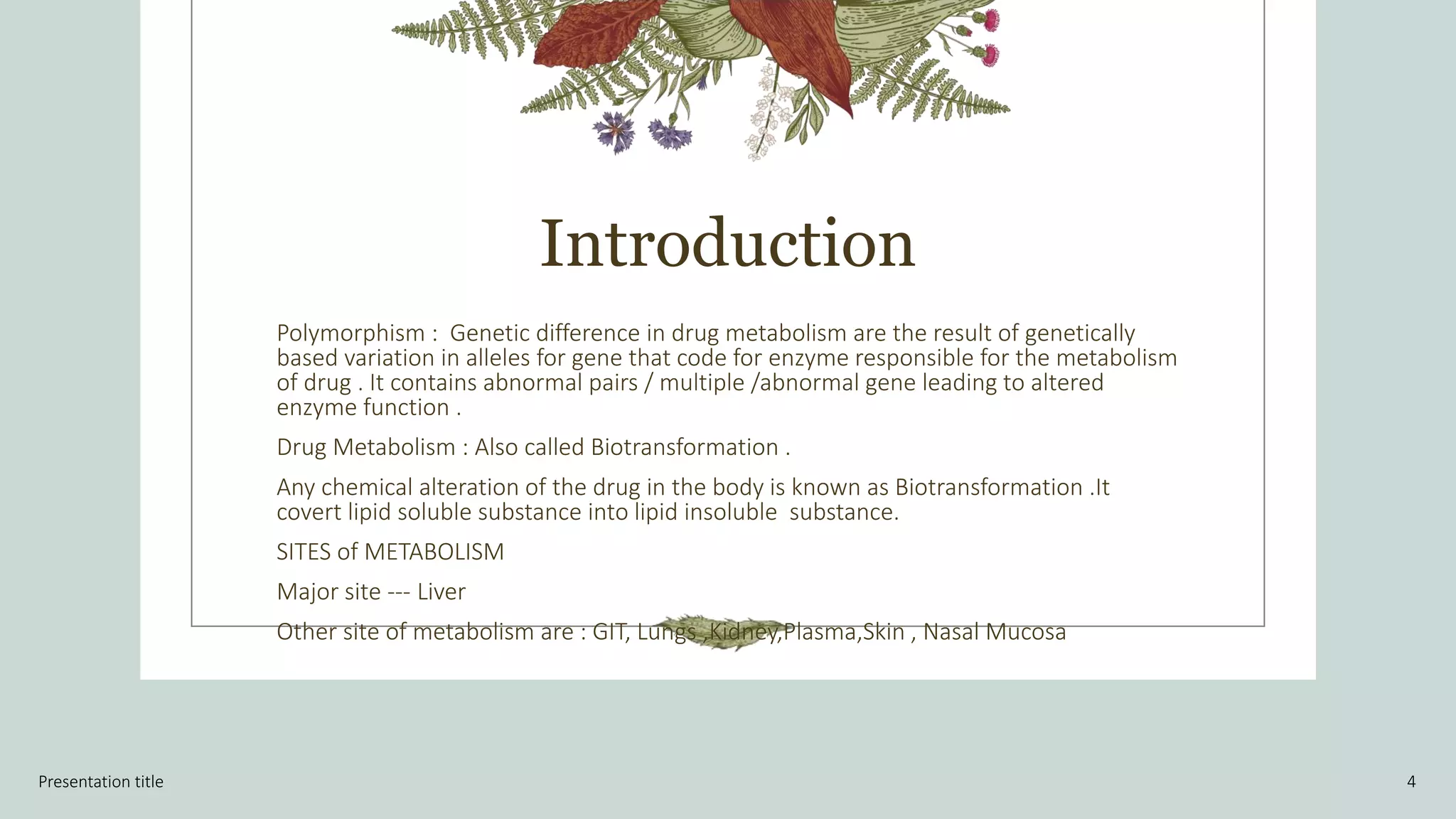 Introduction
Polymorphism : Genetic difference in drug metabolism are the result of genetically
based variation in alleles for gene that code for enzyme responsible for the metabolism
of drug . It contains abnormal pairs / multiple /abnormal gene leading to altered
enzyme function .
Drug Metabolism : Also called Biotransformation .
Any chemical alteration of the drug in the body is known as Biotransformation .It
covert lipid soluble substance into lipid insoluble substance.
SITES of METABOLISM
Major site --- Liver
Other site of metabolism are : GIT, Lungs ,Kidney,Plasma,Skin , Nasal Mucosa
Presentation title 4
 