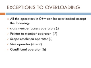 EXCEPTIONS TO OVERLOADING
 All the operators in C++ can be overloaded except
the following:
 class member access operators (.)
 Pointer to member operator (.*)
 Scope resolution operator (::)
 Size operator (sizeof)
 Conditional operator (?:)
 