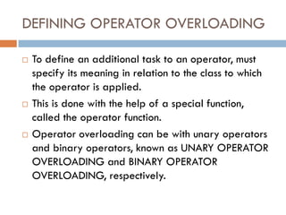 DEFINING OPERATOR OVERLOADING
 To define an additional task to an operator, must
specify its meaning in relation to the class to which
the operator is applied.
 This is done with the help of a special function,
called the operator function.
 Operator overloading can be with unary operators
and binary operators, known as UNARY OPERATOR
OVERLOADING and BINARY OPERATOR
OVERLOADING, respectively.
 