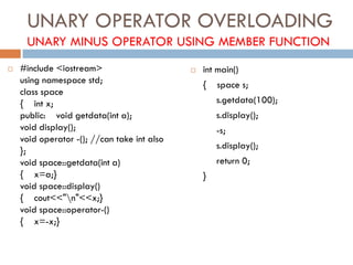 UNARY OPERATOR OVERLOADING
UNARY MINUS OPERATOR USING MEMBER FUNCTION
 #include <iostream>
using namespace std;
class space
{ int x;
public: void getdata(int a);
void display();
void operator -(); //can take int also
};
void space::getdata(int a)
{ x=a;}
void space::display()
{ cout<<"n"<<x;}
void space::operator-()
{ x=-x;}
 int main()
{ space s;
s.getdata(100);
s.display();
-s;
s.display();
return 0;
}
 