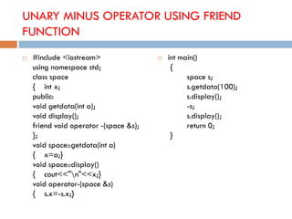 UNARY MINUS OPERATOR USING FRIEND
FUNCTION
 #include <iostream>
using namespace std;
class space
{ int x;
public:
void getdata(int a);
void display();
friend void operator -(space &s);
};
void space::getdata(int a)
{ x=a;}
void space::display()
{ cout<<"n"<<x;}
void operator-(space &s)
{ s.x=-s.x;}
 int main()
{
space s;
s.getdata(100);
s.display();
-s;
s.display();
return 0;
}
 