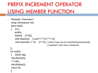 PREFIX INCREMENT OPERATOR
USING MEMBER FUNCTION
 #include <iostream>
using namespace std;
class check
{ int i;
public:
check() {i=0;}
void display() { cout<<"ni="<<i;}
void operator ++() {++i;} //return type can be any(int,classname,void),
//neednot write return statement
};
int main()
{ check obj;
obj.display();
++obj;
obj.display();
return 0;
}
 