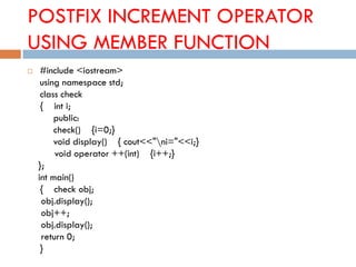 POSTFIX INCREMENT OPERATOR
USING MEMBER FUNCTION
 #include <iostream>
using namespace std;
class check
{ int i;
public:
check() {i=0;}
void display() { cout<<"ni="<<i;}
void operator ++(int) {i++;}
};
int main()
{ check obj;
obj.display();
obj++;
obj.display();
return 0;
}
 