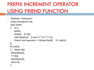 PREFIX INCREMENT OPERATOR
USING FRIEND FUNCTION
 #include <iostream>
using namespace std;
class check
{ int i;
public:
check() {i=0;}
void display() { cout<<"ni="<<i;}
friend void operator ++(check &obj) {++obj.i;}
};
int main()
{ check obj;
obj.display();
++obj;
obj.display();
return 0;
}
 
