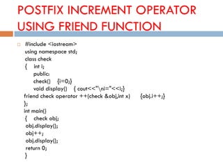 POSTFIX INCREMENT OPERATOR
USING FRIEND FUNCTION
 #include <iostream>
using namespace std;
class check
{ int i;
public:
check() {i=0;}
void display() { cout<<"ni="<<i;}
friend check operator ++(check &obj,int x) {obj.i++;}
};
int main()
{ check obj;
obj.display();
obj++;
obj.display();
return 0;
}
 