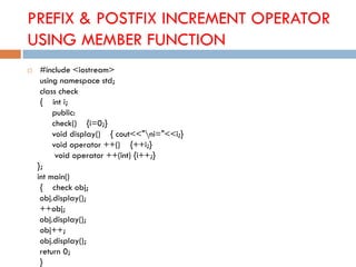 PREFIX & POSTFIX INCREMENT OPERATOR
USING MEMBER FUNCTION
 #include <iostream>
using namespace std;
class check
{ int i;
public:
check() {i=0;}
void display() { cout<<"ni="<<i;}
void operator ++() {++i;}
void operator ++(int) {i++;}
};
int main()
{ check obj;
obj.display();
++obj;
obj.display();
obj++;
obj.display();
return 0;
}
 