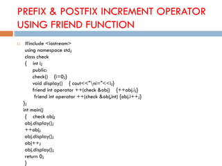 PREFIX & POSTFIX INCREMENT OPERATOR
USING FRIEND FUNCTION
 #include <iostream>
using namespace std;
class check
{ int i;
public:
check() {i=0;}
void display() { cout<<"ni="<<i;}
friend int operator ++(check &obj) {++obj.i;}
friend int operator ++(check &obj,int) {obj.i++;}
};
int main()
{ check obj;
obj.display();
++obj;
obj.display();
obj++;
obj.display();
return 0;
}
 