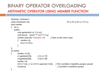 BINARY OPERATOR OVERLOADING
ARITHMETIC OPERATOR USING MEMBER FUNCTION
 #include <iostream>
using namespace std; int x; int y; int z; z=x+y;
class number
{ int x;
public:
void getdata(int a) { x=a;}
void show() {cout<<"nx="<<x;}
number operator +(number n2) //class as the return type
{ number n4;
n4.x=x+n2.x;
}
};
int main()
{ number n1,n2;
n1.getdata(10); //n1.x=10
n2.getdata(20); //n2.x=20
number n3;
n3=n1+n2; // or n3=n1.operator+(n2); //first variable is implicitly passed, second
n3.show(); //variable is explicitly passed
}
 