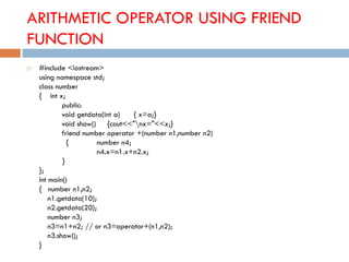 ARITHMETIC OPERATOR USING FRIEND
FUNCTION
 #include <iostream>
using namespace std;
class number
{ int x;
public:
void getdata(int a) { x=a;}
void show() {cout<<"nx="<<x;}
friend number operator +(number n1,number n2)
{ number n4;
n4.x=n1.x+n2.x;
}
};
int main()
{ number n1,n2;
n1.getdata(10);
n2.getdata(20);
number n3;
n3=n1+n2; // or n3=operator+(n1,n2);
n3.show();
}
 