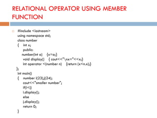 RELATIONAL OPERATOR USING MEMBER
FUNCTION
 #include <iostream>
using namespace std;
class number
{ int x;
public:
number(int a) {x=a;}
void display() { cout<<"nx="<<x;}
int operator <(number n) {return (x<n.x);}
};
int main()
{ number i(23),j(24);
cout<<"smaller number";
if(i<j)
i.display();
else
j.display();
return 0;
}
 