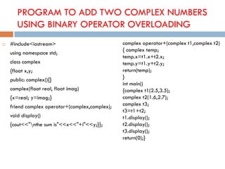 PROGRAM TO ADD TWO COMPLEX NUMBERS
USING BINARY OPERATOR OVERLOADING
 #include<iostream>
using namespace std;
class complex
{float x,y;
public: complex(){}
complex(float real, float imag)
{x=real; y=imag;}
friend complex operator+(complex,complex);
void display()
{cout<<"nthe sum is"<<x<<"+i"<<y;}};
complex operator+(complex t1,complex t2)
{ complex temp;
temp.x=t1.x+t2.x;
temp.y=t1.y+t2.y;
return(temp);
}
int main()
{complex t1(2.5,3.5);
complex t2(1.6,2.7);
complex t3;
t3=t1+t2;
t1.display();
t2.display();
t3.display();
return(0);}
 