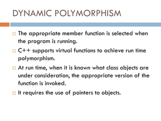 DYNAMIC POLYMORPHISM
 The appropriate member function is selected when
the program is running.
 C++ supports virtual functions to achieve run time
polymorphism.
 At run time, when it is known what class objects are
under consideration, the appropriate version of the
function is invoked.
 It requires the use of pointers to objects.
 