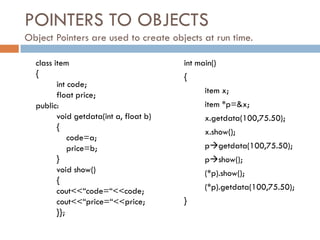 POINTERS TO OBJECTS
Object Pointers are used to create objects at run time.
class item
{
int code;
float price;
public:
void getdata(int a, float b)
{
code=a;
price=b;
}
void show()
{
cout<<“code=“<<code;
cout<<“price=“<<price;
}};
int main()
{
item x;
item *p=&x;
x.getdata(100,75.50);
x.show();
pgetdata(100,75.50);
pshow();
(*p).show();
(*p).getdata(100,75.50);
}
 