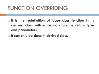 FUNCTION OVERRIDING
 It is the redefinition of base class function in its
derived class with same signature i.e return type
and parameters.
 It can only be done in derived class.
 
