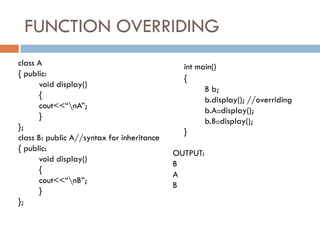 FUNCTION OVERRIDING
class A
{ public:
void display()
{
cout<<“nA”;
}
};
class B: public A//syntax for inheritance
{ public:
void display()
{
cout<<“nB”;
}
};
int main()
{
B b;
b.display(); //overriding
b.A::display();
b.B::display();
}
OUTPUT:
B
A
B
 