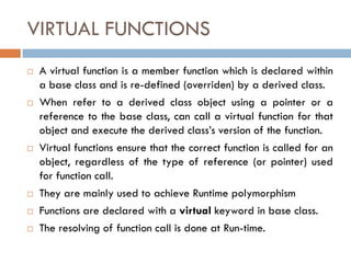 VIRTUAL FUNCTIONS
 A virtual function is a member function which is declared within
a base class and is re-defined (overriden) by a derived class.
 When refer to a derived class object using a pointer or a
reference to the base class, can call a virtual function for that
object and execute the derived class’s version of the function.
 Virtual functions ensure that the correct function is called for an
object, regardless of the type of reference (or pointer) used
for function call.
 They are mainly used to achieve Runtime polymorphism
 Functions are declared with a virtual keyword in base class.
 The resolving of function call is done at Run-time.
 
