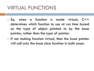 VIRTUAL FUNCTIONS
 So, when a function is made virtual, C++
determines which function to use at run time based
on the type of object pointed to by the base
pointer, rather than the type of pointer.
 If not making function virtual, then the base pointer
will call only the base class function in both cases.
 