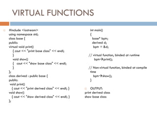 VIRTUAL FUNCTIONS
 #include <iostream>
using namespace std;
class base {
public:
virtual void print()
{ cout << "print base class" << endl;
}
void show()
{ cout << "show base class" << endl;
}
};
class derived : public base {
public:
void print()
{ cout << "print derived class" << endl; }
void show()
{ cout << "show derived class" << endl; }
};
int main()
{
base* bptr;
derived d;
bptr = &d;
// virtual function, binded at runtime
bptrprint();
// Non-virtual function, binded at compile
time
bptrshow();
}
 OUTPUT:
print derived class
show base class
 