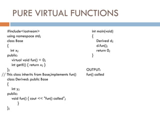 PURE VIRTUAL FUNCTIONS
#include<iostream>
using namespace std;
class Base
{
int x;
public:
virtual void fun() = 0;
int getX() { return x; }
};
// This class inherits from Base,implements fun()
class Derived: public Base
{
int y;
public:
void fun() { cout << "fun() called";
}
};
int main(void)
{
Derived d;
d.fun();
return 0;
}
OUTPUT:
fun() called
 