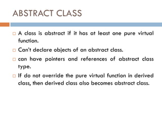ABSTRACT CLASS
 A class is abstract if it has at least one pure virtual
function.
 Can’t declare objects of an abstract class.
 can have pointers and references of abstract class
type.
 If do not override the pure virtual function in derived
class, then derived class also becomes abstract class.
 