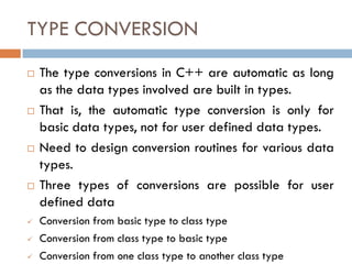 TYPE CONVERSION
 The type conversions in C++ are automatic as long
as the data types involved are built in types.
 That is, the automatic type conversion is only for
basic data types, not for user defined data types.
 Need to design conversion routines for various data
types.
 Three types of conversions are possible for user
defined data
 Conversion from basic type to class type
 Conversion from class type to basic type
 Conversion from one class type to another class type
 