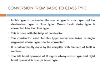CONVERSION FROM BASIC TO CLASS TYPE
 In this type of conversion the source type is basic type and the
destination type is class type. Means basic data type is
converted into the class type.
 This is done with the help of constructor.
 The constructor used for this type conversion takes a single
argument whose type is to be converted.
 It is automatically done by the compiler with the help of built in
routines.
 The left hand operand of = sign is always class type and right
hand operand is always basic type.
 