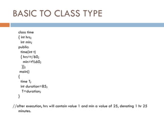 BASIC TO CLASS TYPE
class time
{ int hrs;
int min;
public:
time(int t)
{ hrs=t/60;
min=t%60;
}};
main()
{
time T;
int duration=85;
T=duration;
}
//after execution, hrs will contain value 1 and min a value of 25, denoting 1 hr 25
minutes.
 