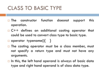 CLASS TO BASIC TYPE
 The constructor function doesnot support this
operation.
 C++ defines an additional casting operator that
could be used to convert class type to basic type.
 operator typename(){ }
 The casting operator must be a class member, must
not specify a return type and must not have any
arguments.
 In this, the left hand operand is always of basic data
type and right hand operand is of class data type.
 