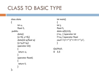 CLASS TO BASIC TYPE
class data
{
int x;
float f;
public:
data()
{x=0; y=0;}
data(int p,float q)
{x=p;f=q;}
operator int()
{
return x;
}
operator float()
{
return f;
}
};
int main()
{
int j;
float f;
data a(0,5.5);
j=a; //operator int
f=a;//operator float
cout<<j<<“t”<<f<<“n”;
}
OUTPUT:
0 5.5
 