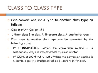 CLASS TO CLASS TYPE
 Can convert one class type to another class type as
follows:
 Object of A= Object of B;
 //from class B to class A, B- source class, A-destination class
 Class type to another class type can be converted by the
following ways:
1. BY CONSTRUCTOR: When the conversion routine is in
destination class, it is implemented as a constructor.
2. BY CONVERSION FUNCTION: When the conversion routine is
in source class, it is implemented as a conversion function.
 