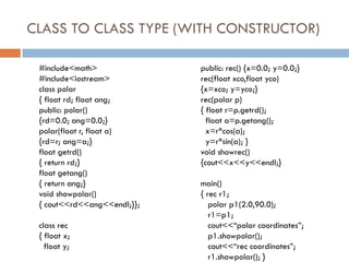 CLASS TO CLASS TYPE (WITH CONSTRUCTOR)
#include<math>
#include<iostream>
class polar
{ float rd; float ang;
public: polar()
{rd=0.0; ang=0.0;}
polar(float r, float a)
{rd=r; ang=a;}
float getrd()
{ return rd;}
float getang()
{ return ang;}
void showpolar()
{ cout<<rd<<ang<<endl;}};
class rec
{ float x;
float y;
public: rec() {x=0.0; y=0.0;}
rec(float xco,float yco)
{x=xco; y=yco;}
rec(polar p)
{ float r=p.getrd();
float a=p.getang();
x=r*cos(a);
y=r*sin(a); }
void showrec()
{cout<<x<<y<<endl;}
main()
{ rec r1;
polar p1(2.0,90.0);
r1=p1;
cout<<“polar coordinates”;
p1.showpolar();
cout<<“rec coordinates”;
r1.showpolar(); }
 