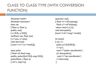 CLASS TO CLASS TYPE (WITH CONVERSION
FUNCTION)
#include<math>
#include<iostream>
class rec
{ float x; float y;
public: rec()
{ x=0.0; y=0.0;}
rec(float xco, float yco)
{ x=xco; y=yco;}
void showrec()
{ cout<<x<<y<<endl;}};
class polar
{ float rd; float ang;
public: polar(){rd=0.0; ang=0.0;}
polar(float r, float a)
{ rd=r; ang=a;}
operator rec()
{ float x1=rd*cos(ang);
float y1=rd*sin(ang);
return rec(x1,y1);}
void showpolar()
{cout<<rd<<ang<<endl;}
int main()
{ rec r1;
polar p1(2.0,90.0);
r1=p1;
cout<<“polar coordinates”;
p1.showpolar();
cout<<“rec coordinates”;
r1.showrec();
}
 