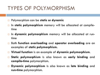 TYPES OF POLYMORPHISM
 Polymorphism can be static or dynamic
 In static polymorphism memory will be allocated at compile-
time
 In dynamic polymorphism memory will be allocated at run-
time
 Both function overloading and operator overloading are an
examples of static polymorphism.
 Virtual function is an example of dynamic polymorphism.
 Static polymorphism is also known as early binding and
compile-time polymorphism.
 Dynamic polymorphism is also known as late binding and
run-time polymorphism.
 