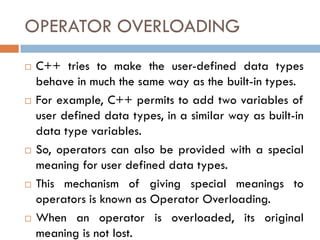 OPERATOR OVERLOADING
 C++ tries to make the user-defined data types
behave in much the same way as the built-in types.
 For example, C++ permits to add two variables of
user defined data types, in a similar way as built-in
data type variables.
 So, operators can also be provided with a special
meaning for user defined data types.
 This mechanism of giving special meanings to
operators is known as Operator Overloading.
 When an operator is overloaded, its original
meaning is not lost.
 