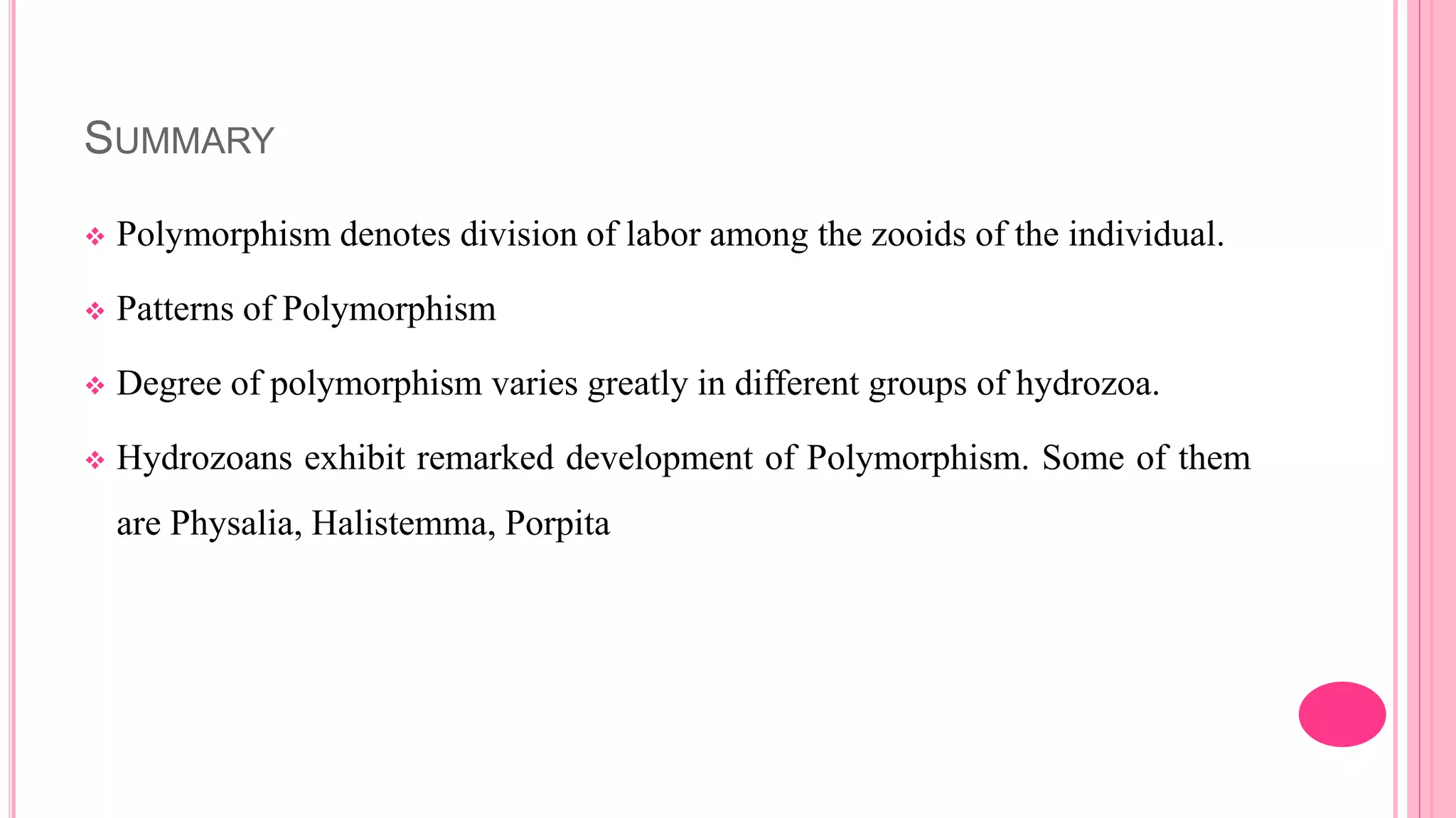 SUMMARY
 Polymorphism denotes division of labor among the zooids of the individual.
 Patterns of Polymorphism
 Degree of polymorphism varies greatly in different groups of hydrozoa.
 Hydrozoans exhibit remarked development of Polymorphism. Some of them
are Physalia, Halistemma, Porpita
 