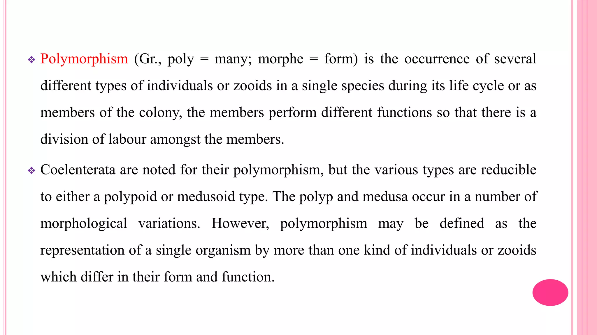  Polymorphism (Gr., poly = many; morphe = form) is the occurrence of several
different types of individuals or zooids in a single species during its life cycle or as
members of the colony, the members perform different functions so that there is a
division of labour amongst the members.
 Coelenterata are noted for their polymorphism, but the various types are reducible
to either a polypoid or medusoid type. The polyp and medusa occur in a number of
morphological variations. However, polymorphism may be defined as the
representation of a single organism by more than one kind of individuals or zooids
which differ in their form and function.
 