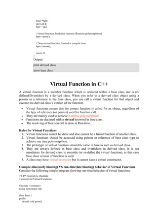 base *bptr;
derived d;
bptr = &d;
//virtual function, binded at runtime (Runtime polymorphism)
bptr->print();
// Non-virtual function, binded at compile time
bptr->show();
return 0;
}
Output:
print derived class
show base class
Virtual Function in C++
A virtual function is a member function which is declared within a base class and is re-
defined(Overriden) by a derived class. When you refer to a derived class object using a
pointer or a reference to the base class, you can call a virtual function for that object and
execute the derived class’s version of the function.
• Virtual functions ensure that the correct function is called for an object, regardless of
the type of reference (or pointer) used for function call.
• They are mainly used to achieve Runtime polymorphism
• Functions are declared with a virtual keyword in base class.
• The resolving of function call is done at Run-time.
Rules for Virtual Functions
1. Virtual functions cannot be static and also cannot be a friend function of another class.
2. Virtual functions should be accessed using pointer or reference of base class type to
achieve run time polymorphism.
3. The prototype of virtual functions should be same in base as well as derived class.
4. They are always defined in base class and overridden in derived class. It is not
mandatory for derived class to override (or re-define the virtual function), in that case
base class version of function is used.
5. A class may have virtual destructor but it cannot have a virtual constructor.
Compile-time(early binding) VS run-time(late binding) behavior of Virtual Functions
Consider the following simple program showing run-time behavior of virtual functions.
// CPP program to illustrate
// concept of Virtual Functions
#include <iostream>
using namespace std;
class base {
public:
virtual void print()
 