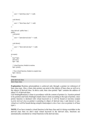 {
cout << "print base class" << endl;
}
void show()
{
cout << "show base class" << endl;
}
};
class derived : public base {
public:
void print()
{
cout << "print derived class" << endl;
}
void show()
{
cout << "show derived class" << endl;
}
};
int main()
{
base* bptr;
derived d;
bptr = &d;
// virtual function, binded at runtime
bptr->print();
// Non-virtual function, binded at compile time
bptr->show();
}
Output:
print derived class
show base class
Explanation: Runtime polymorphism is achieved only through a pointer (or reference) of
base class type. Also, a base class pointer can point to the objects of base class as well as to
the objects of derived class. In above code, base class pointer ‘bptr’ contains the address of
object ‘d’ of derived class.
Late binding(Runtime) is done in accordance with the content of pointer (i.e. location pointed
to by pointer) and Early binding(Compile time) is done according to the type of pointer, since
print() function is declared with virtual keyword so it will be bound at run-time (output
is print derived class as pointer is pointing to object of derived class ) and show() is non-
virtual so it will be bound during compile time(output is show base class as pointer is of base
type ).
NOTE: If we have created a virtual function in the base class and it is being overridden in the
derived class then we don’t need virtual keyword in the derived class, functions are
automatically considered as virtual functions in the derived class.
 