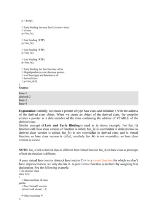 p = &obj1;
// Early binding because fun1() is non-virtual
// in base
p->fun_1();
// Late binding (RTP)
p->fun_2();
// Late binding (RTP)
p->fun_3();
// Late binding (RTP)
p->fun_4();
// Early binding but this function call is
// illegal(produces error) becasue pointer
// is of base type and function is of
// derived class
// p->fun_4(5);
}
Output:
base-1
derived-2
base-3
base-4
Explanation: Initially, we create a pointer of type base class and initialize it with the address
of the derived class object. When we create an object of the derived class, the compiler
creates a pointer as a data member of the class containing the address of VTABLE of the
derived class.
Similar concept of Late and Early Binding is used as in above example. For fun_1()
function call, base class version of function is called, fun_2() is overridden in derived class so
derived class version is called, fun_3() is not overridden in derived class and is virtual
function so base class version is called, similarly fun_4() is not overridden so base class
version is called.
NOTE: fun_4(int) in derived class is different from virtual function fun_4() in base class as prototype
of both the function is different.
A pure virtual function (or abstract function) in C++ is a virtual function for which we don’t
have implementation, we only declare it. A pure virtual function is declared by assigning 0 in
declaration. See the following example.
// An abstract class
class Test
{
// Data members of class
public:
// Pure Virtual Function
virtual void show() = 0;
/* Other members */
};
 