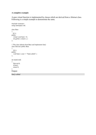 A complete example:
A pure virtual function is implemented by classes which are derived from a Abstract class.
Following is a simple example to demonstrate the same.
#include<iostream>
using namespace std;
class Base
{
int x;
public:
virtual void fun() = 0;
int getX() { return x; }
};
// This class inherits from Base and implements fun()
class Derived: public Base
{
int y;
public:
void fun() { cout << "fun() called"; }
};
int main(void)
{
Derived d;
d.fun();
return 0;
}
Output:
fun() called
 