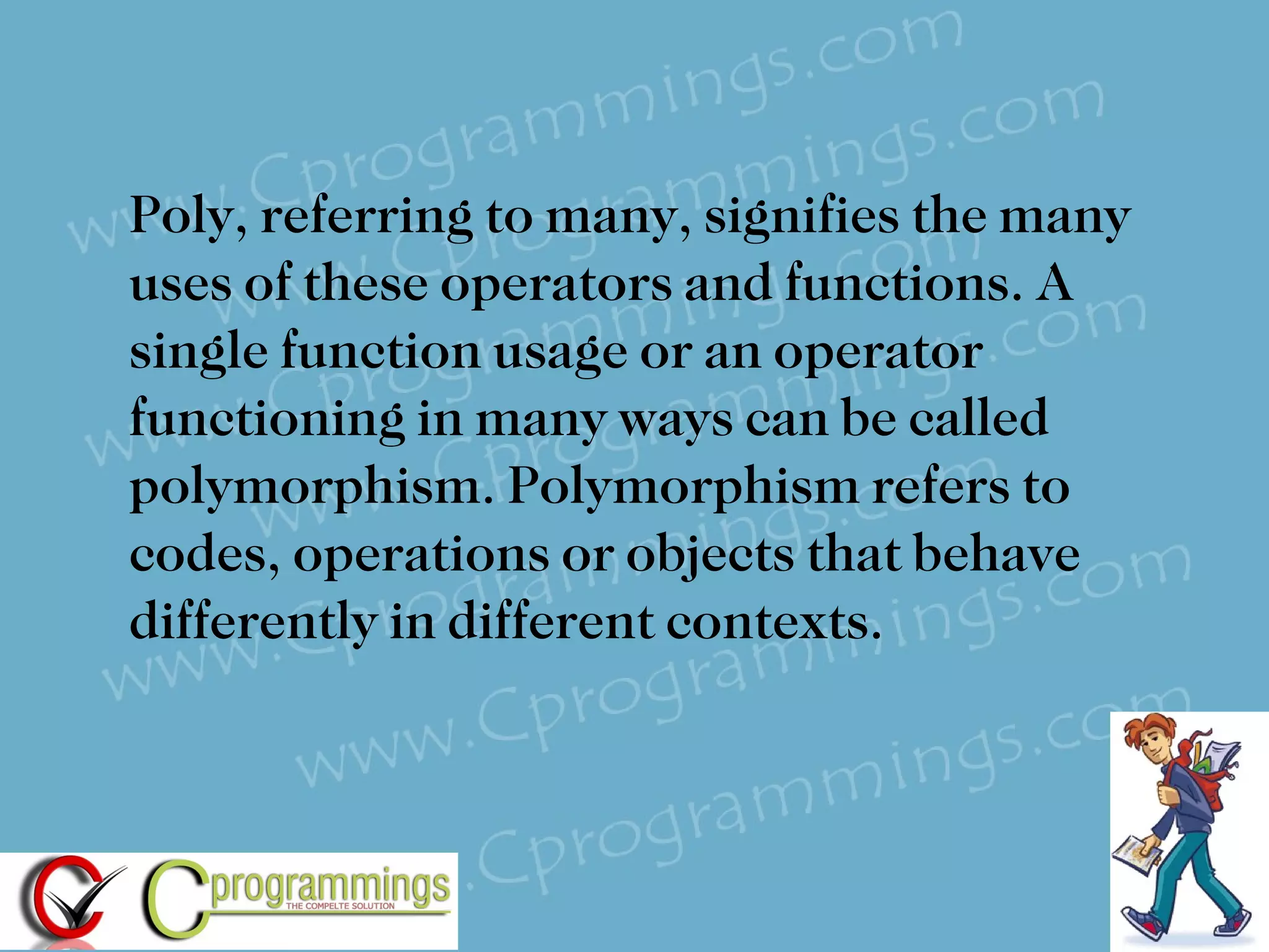 Poly, referring to many, signifies the many uses of these operators and functions. A single function usage or an operator functioning in many ways can be called polymorphism. Polymorphism refers to codes, operations or objects that behave differently in different contexts.