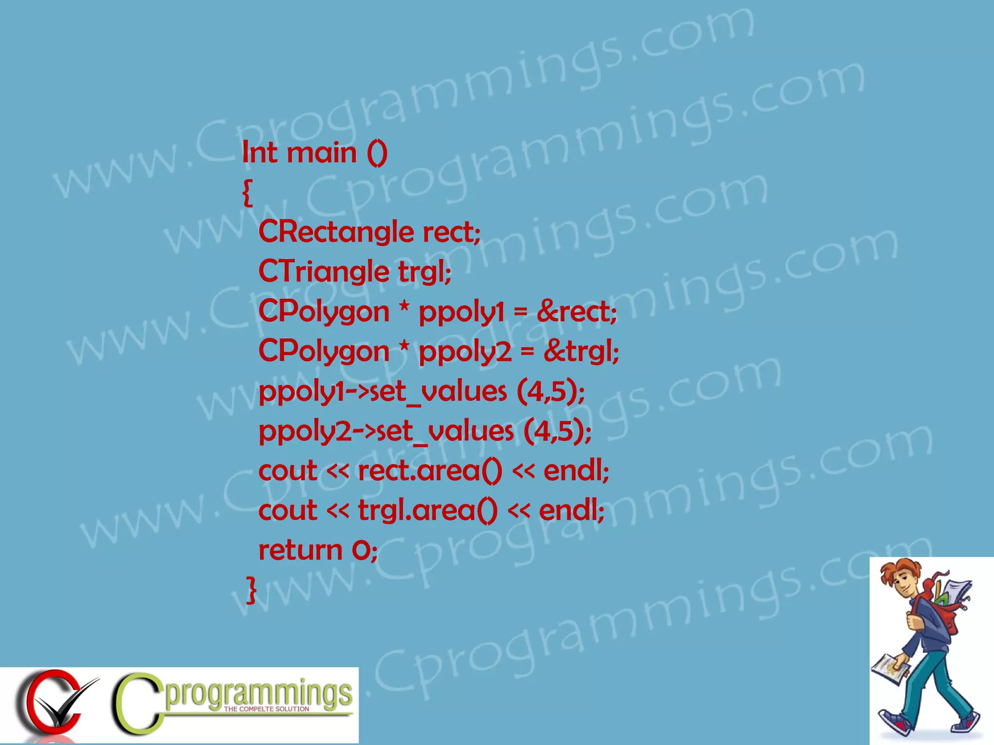 Int main () { CRectangle rect; CTriangle trgl; CPolygon * ppoly1 = ▭ CPolygon * ppoly2 = &trgl; ppoly1->set_values (4,5); ppoly2->set_values (4,5); cout << rect.area() << endl; cout << trgl.area() << endl; return 0; }